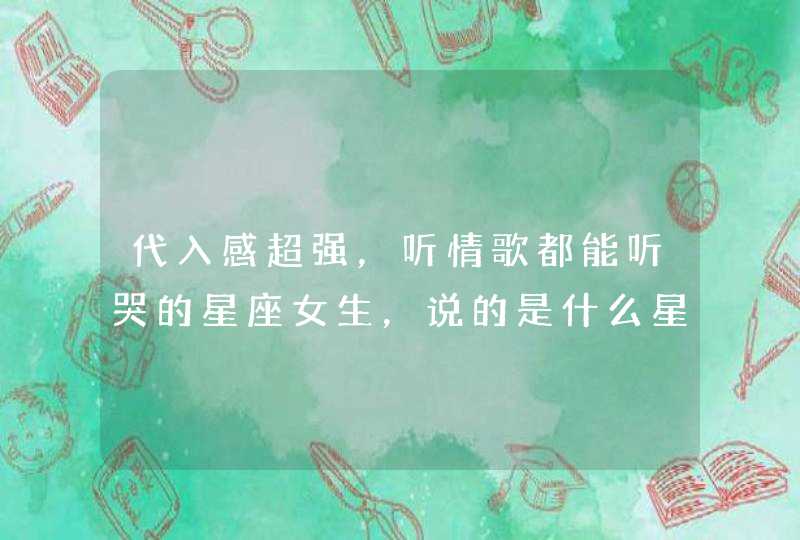 代入感超强,听情歌都能听哭的星座女生,说的是什么星座? 代入感超强,听情歌都能听哭的星座女生,说的是什么星座?