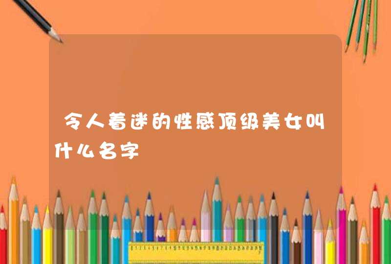 令人着迷的性感顶级美女叫什么名字 令人着迷的性感顶级美女叫什么名字