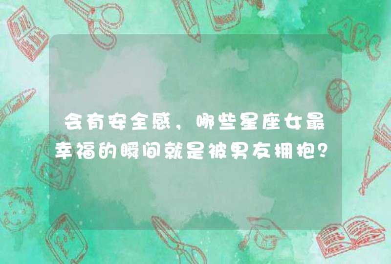 会有安全感,哪些星座女最幸福的瞬间就是被男友拥抱? 会有安全感,哪些星座女最幸福的瞬间就是被男友拥抱?