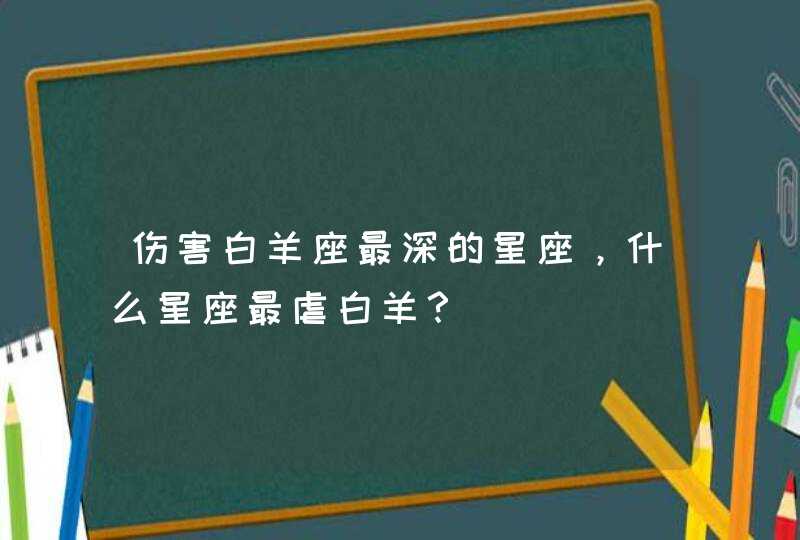 伤害白羊座最深的星座,什么星座最虐白羊? 伤害白羊座最深的星座,什么星座最虐白羊?