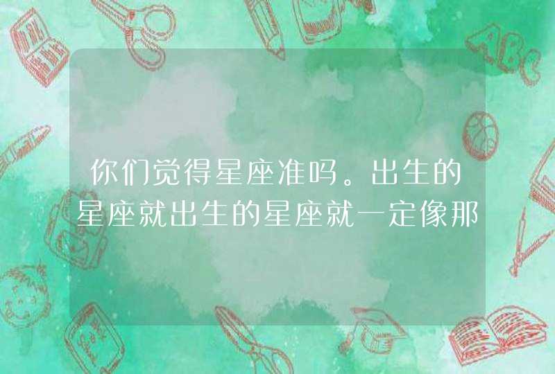 你们觉得星座准吗。出生的星座就出生的星座就一定像那个人吗 你们觉得星座准吗。出生的星座就出生的星座就一定像那个人吗
