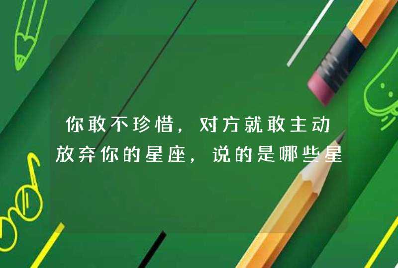 你敢不珍惜,对方就敢主动放弃你的星座,说的是哪些星座? 你敢不珍惜,对方就敢主动放弃你的星座,说的是哪些星座?