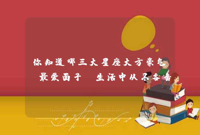 你知道哪三大星座大方豪气,最爱面子,生活中从不吝啬抠门,自尊心强吗? 你知道哪三大星座大方豪气,最爱面子,生活中从不吝啬抠门,自尊心强吗?