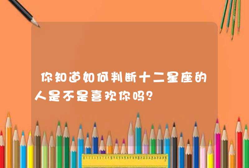 你知道如何判断十二星座的人是不是喜欢你吗? 你知道如何判断十二星座的人是不是喜欢你吗?