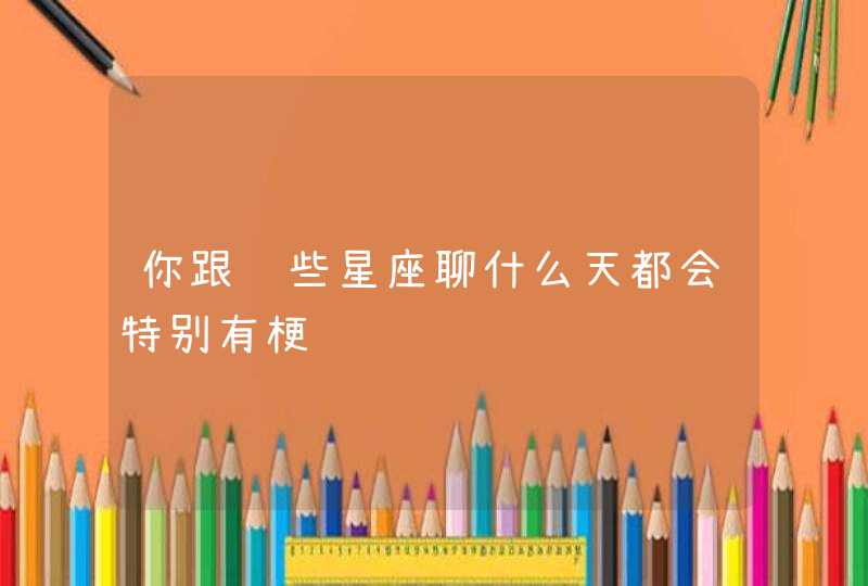 你跟这些星座聊什么天都会特别有梗 你跟这些星座聊什么天都会特别有梗