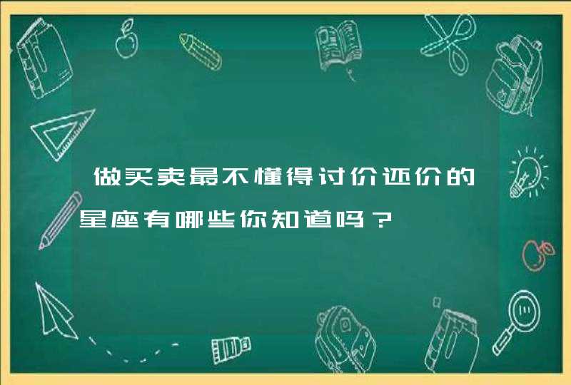 做买卖最不懂得讨价还价的星座有哪些你知道吗? 做买卖最不懂得讨价还价的星座有哪些你知道吗?