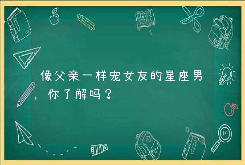 像父亲一样宠女友的星座男,你了解吗? 像父亲一样宠女友的星座男,你了解吗?