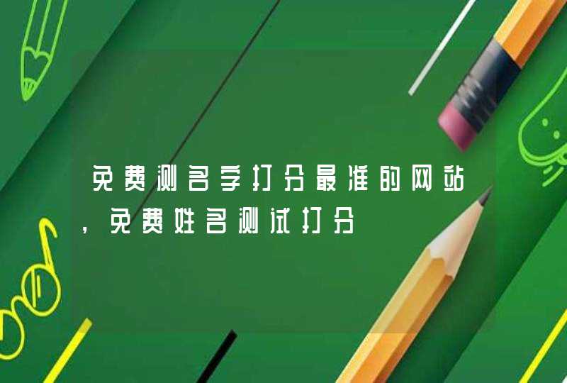 免费测名字打分最准的网站,免费姓名测试打分 免费测名字打分最准的网站,免费姓名测试打分