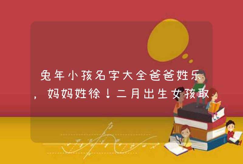兔年小孩名字大全爸爸姓乐,妈妈姓徐!二月出生女孩取啥名字。跟父亲姓 兔年小孩名字大全爸爸姓乐,妈妈姓徐!二月出生女孩取啥名字。跟父亲姓
