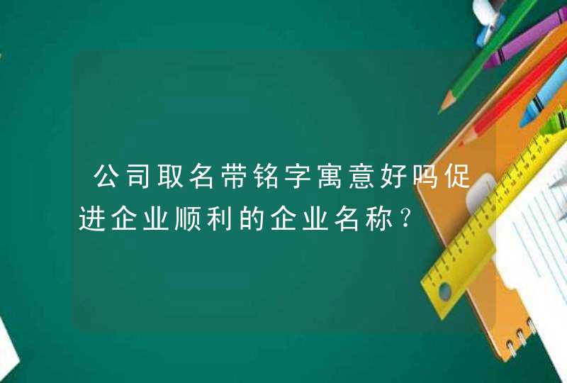 公司取名带铭字寓意好吗促进企业顺利的企业名称? 公司取名带铭字寓意好吗促进企业顺利的企业名称?