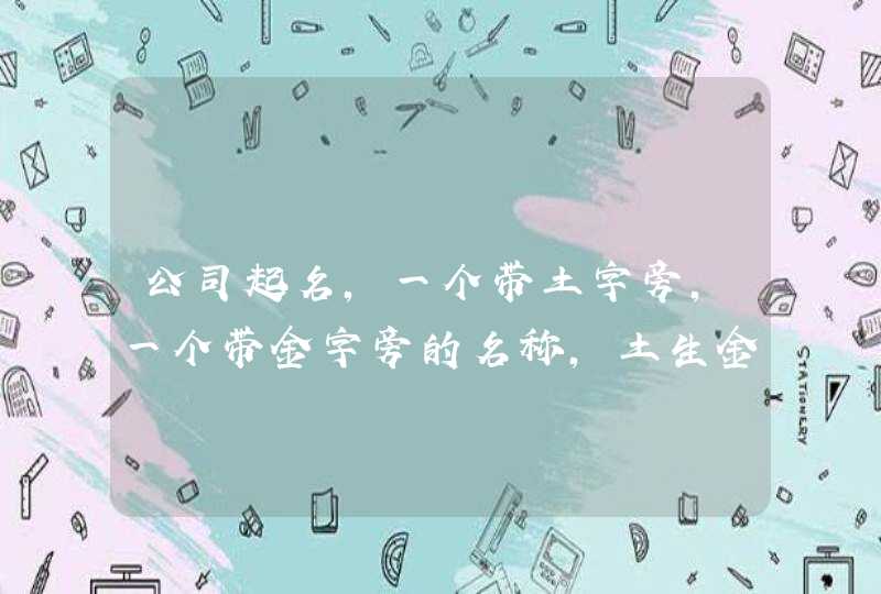 公司起名,一个带土字旁,一个带金字旁的名称,土生金 公司起名,一个带土字旁,一个带金字旁的名称,土生金