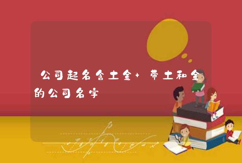 公司起名含土金 带土和金的公司名字 公司起名含土金 带土和金的公司名字