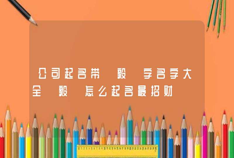 公司起名带【毅】字名字大全【毅】怎么起名最招财 公司起名带【毅】字名字大全【毅】怎么起名最招财