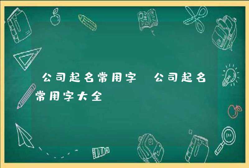 公司起名常用字,公司起名常用字大全 公司起名常用字,公司起名常用字大全