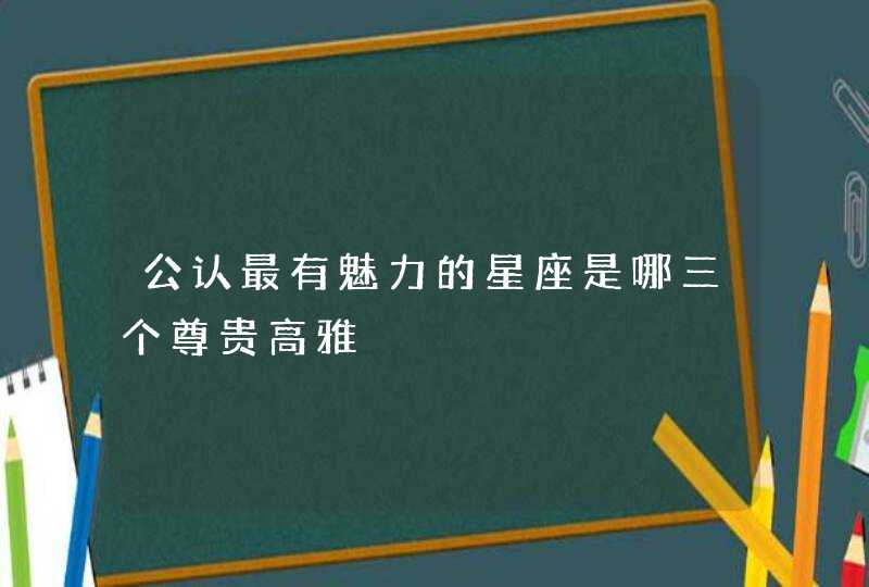 公认最有魅力的星座是哪三个尊贵高雅 公认最有魅力的星座是哪三个尊贵高雅