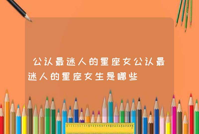 公认最迷人的星座女公认最迷人的星座女生是哪些 公认最迷人的星座女公认最迷人的星座女生是哪些