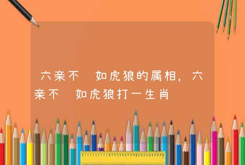 六亲不认如虎狼的属相,六亲不认如虎狼打一生肖 六亲不认如虎狼的属相,六亲不认如虎狼打一生肖