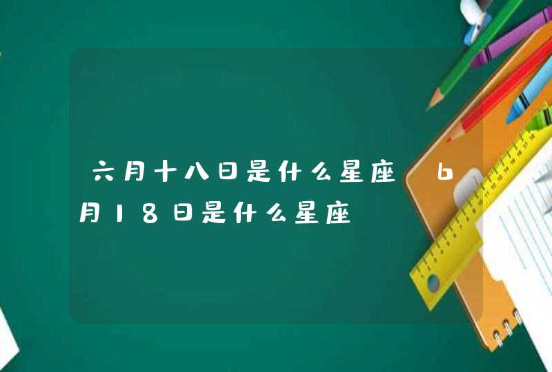 六月十八日是什么星座,6月18日是什么星座 六月十八日是什么星座,6月18日是什么星座