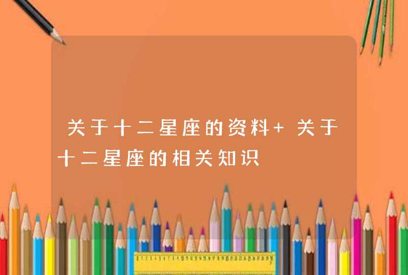 关于十二星座的资料 关于十二星座的相关知识 关于十二星座的资料 关于十二星座的相关知识