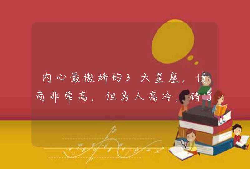 内心最傲娇的3大星座,情商非常高,但为人高冷,错了也不会低头 内心最傲娇的3大星座,情商非常高,但为人高冷,错了也不会低头