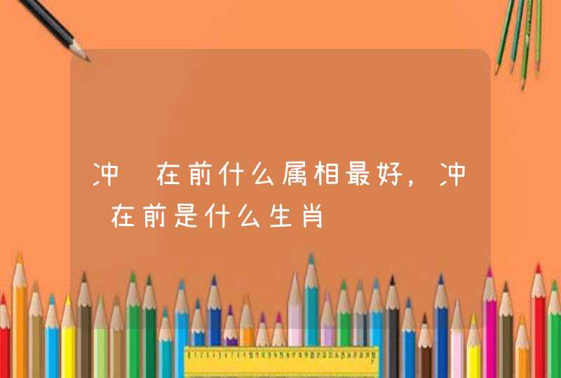 冲锋在前什么属相最好,冲锋在前是什么生肖 冲锋在前什么属相最好,冲锋在前是什么生肖
