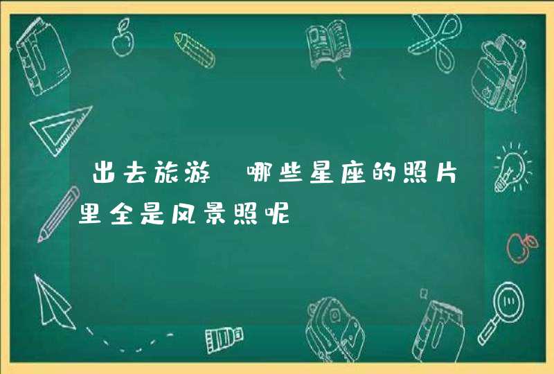 出去旅游,哪些星座的照片里全是风景照呢? 出去旅游,哪些星座的照片里全是风景照呢?