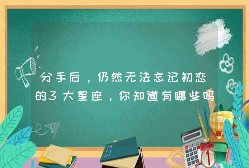 分手后,仍然无法忘记初恋的3大星座,你知道有哪些吗? 分手后,仍然无法忘记初恋的3大星座,你知道有哪些吗?