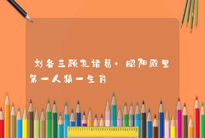 刘备三顾孔诸葛 昭阳殿里第一人猜一生肖 刘备三顾孔诸葛 昭阳殿里第一人猜一生肖
