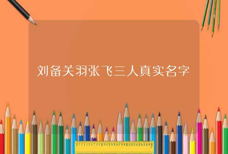刘备关羽张飞三人真实名字 刘备关羽张飞三人真实名字