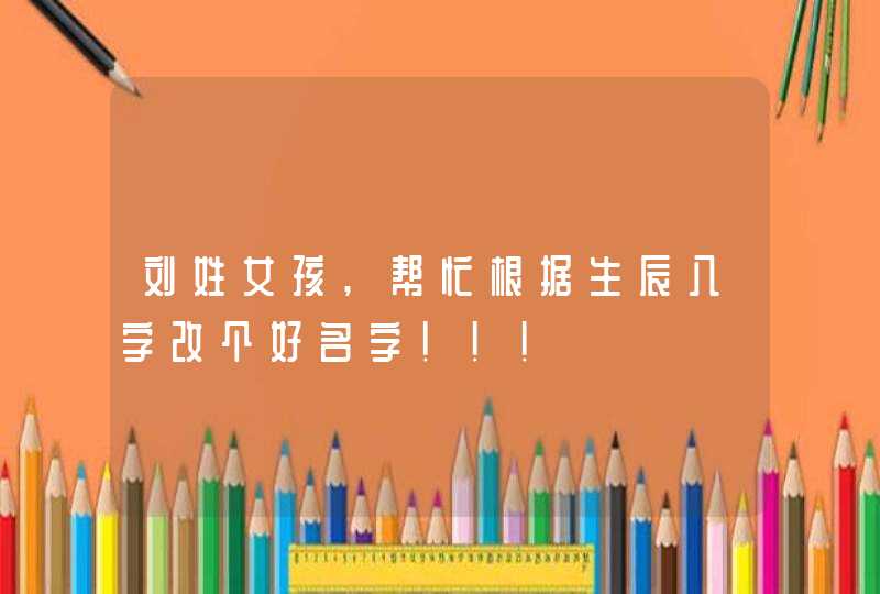 刘姓女孩,帮忙根据生辰八字改个好名字!!! 刘姓女孩,帮忙根据生辰八字改个好名字!!!
