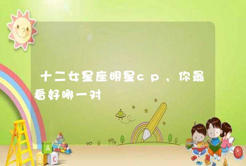 十二女星座明星cp,你最看好哪一对 十二女星座明星cp,你最看好哪一对