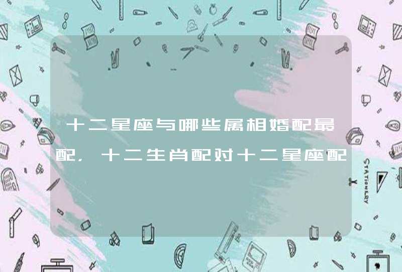 十二星座与哪些属相婚配最配,十二生肖配对十二星座配对? 十二星座与哪些属相婚配最配,十二生肖配对十二星座配对?