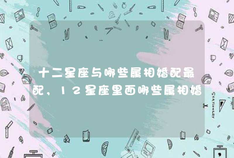十二星座与哪些属相婚配最配,12星座里面哪些属相婚配不幸福? 十二星座与哪些属相婚配最配,12星座里面哪些属相婚配不幸福?