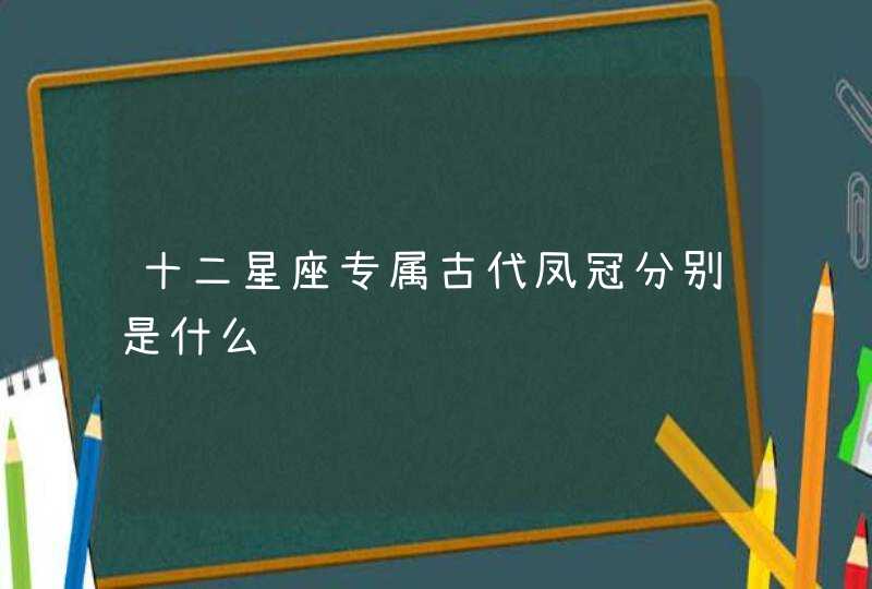 十二星座专属古代凤冠分别是什么 十二星座专属古代凤冠分别是什么