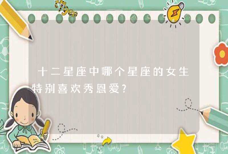 十二星座中哪个星座的女生特别喜欢秀恩爱? 十二星座中哪个星座的女生特别喜欢秀恩爱?