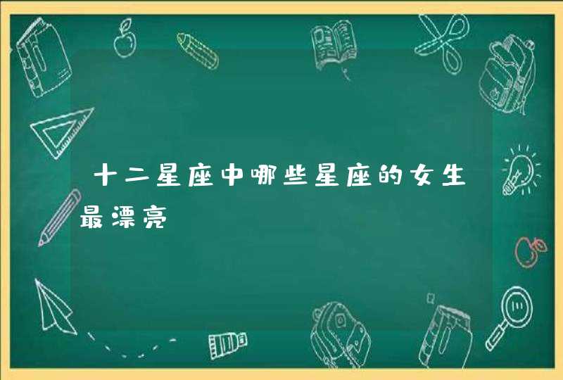 十二星座中哪些星座的女生最漂亮 十二星座中哪些星座的女生最漂亮