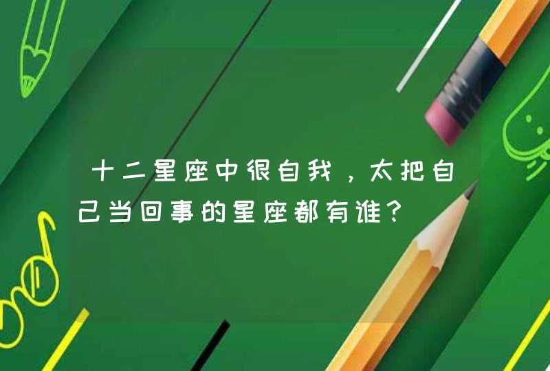 十二星座中很自我,太把自己当回事的星座都有谁? 十二星座中很自我,太把自己当回事的星座都有谁?
