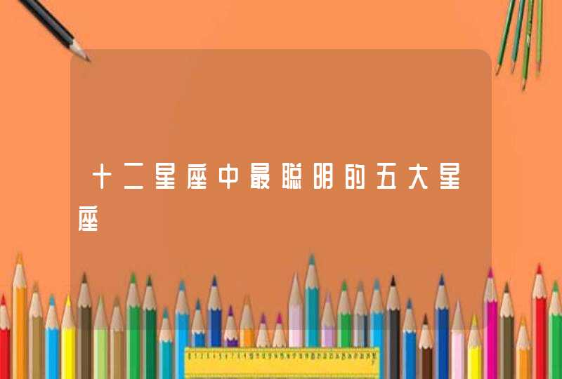 十二星座中最聪明的五大星座 十二星座中最聪明的五大星座