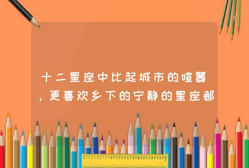 十二星座中比起城市的喧嚣,更喜欢乡下的宁静的星座都有谁? 十二星座中比起城市的喧嚣,更喜欢乡下的宁静的星座都有谁?