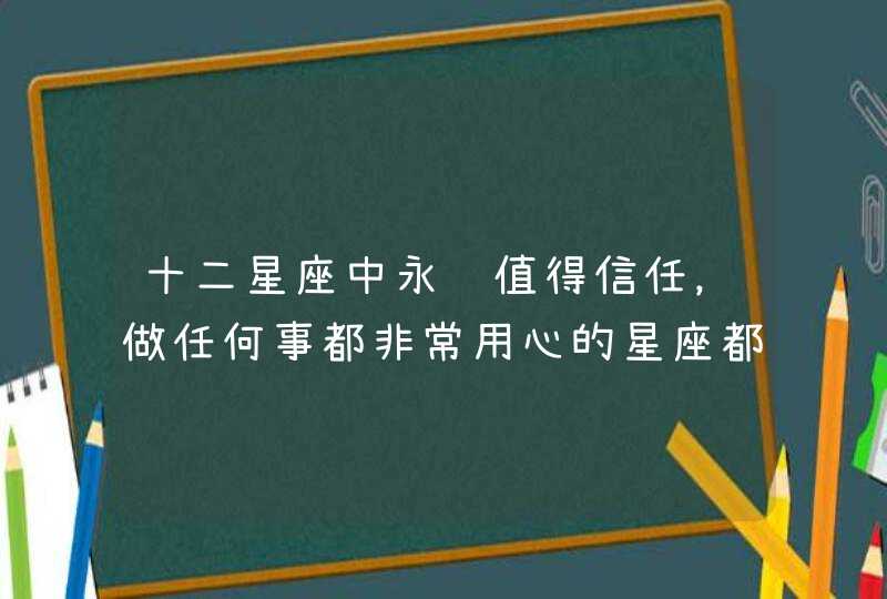 十二星座中永远值得信任,做任何事都非常用心的星座都有谁? 十二星座中永远值得信任,做任何事都非常用心的星座都有谁?