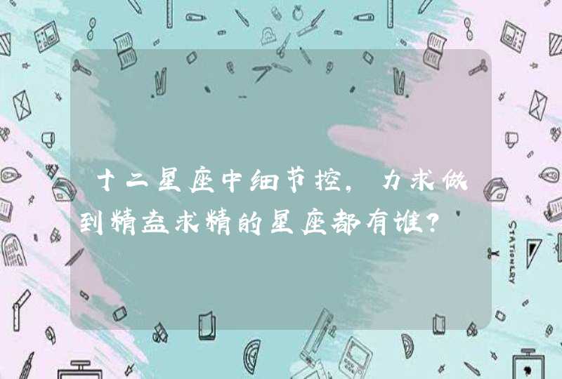 十二星座中细节控,力求做到精益求精的星座都有谁? 十二星座中细节控,力求做到精益求精的星座都有谁?