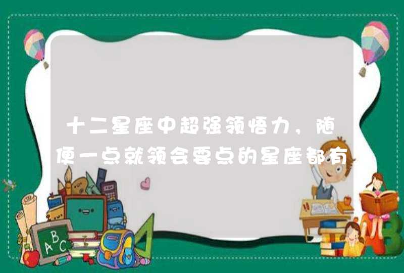十二星座中超强领悟力,随便一点就领会要点的星座都有谁? 十二星座中超强领悟力,随便一点就领会要点的星座都有谁?