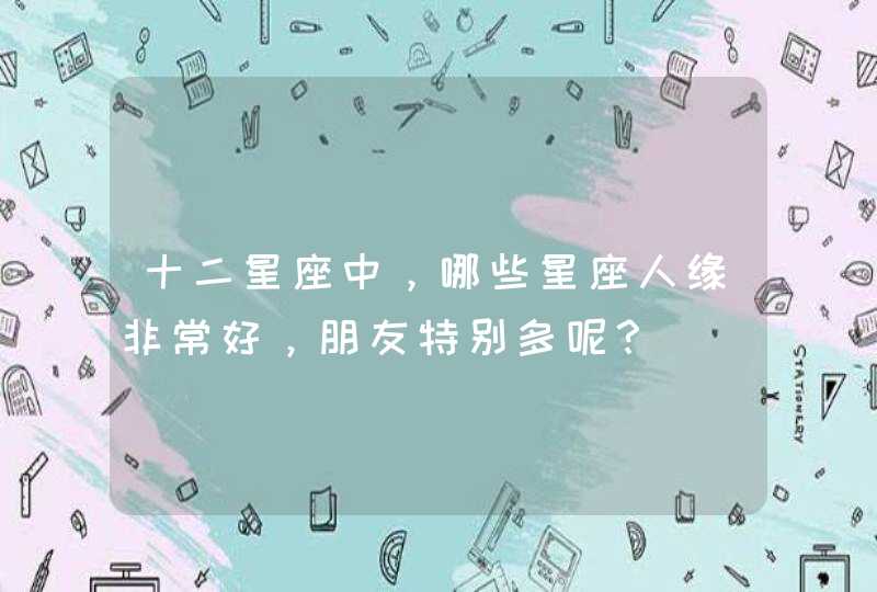 十二星座中,哪些星座人缘非常好,朋友特别多呢? 十二星座中,哪些星座人缘非常好,朋友特别多呢?