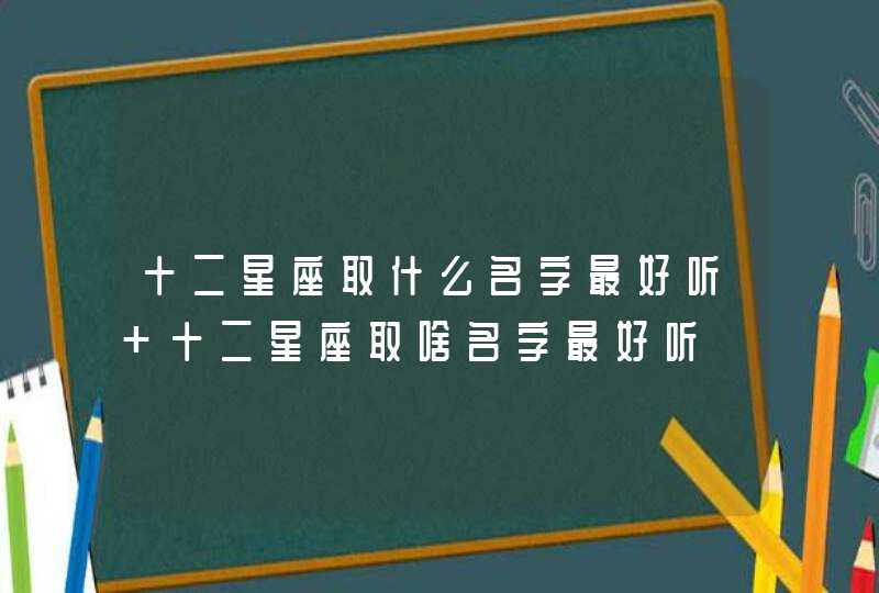 十二星座取什么名字最好听 十二星座取啥名字最好听 十二星座取什么名字最好听 十二星座取啥名字最好听