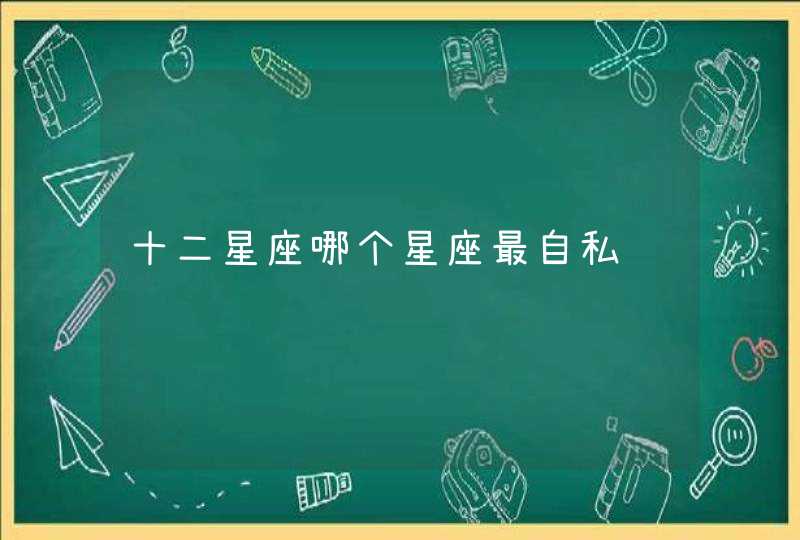 十二星座哪个星座最自私 十二星座哪个星座最自私