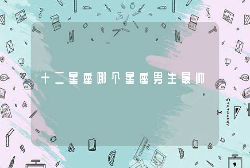十二星座哪个星座男生最帅 十二星座哪个星座男生最帅