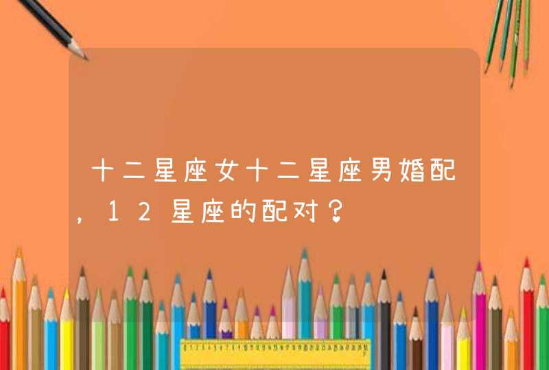 十二星座女十二星座男婚配,12星座的配对? 十二星座女十二星座男婚配,12星座的配对?