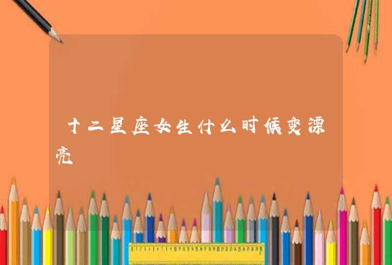 十二星座女生什么时候变漂亮 十二星座女生什么时候变漂亮