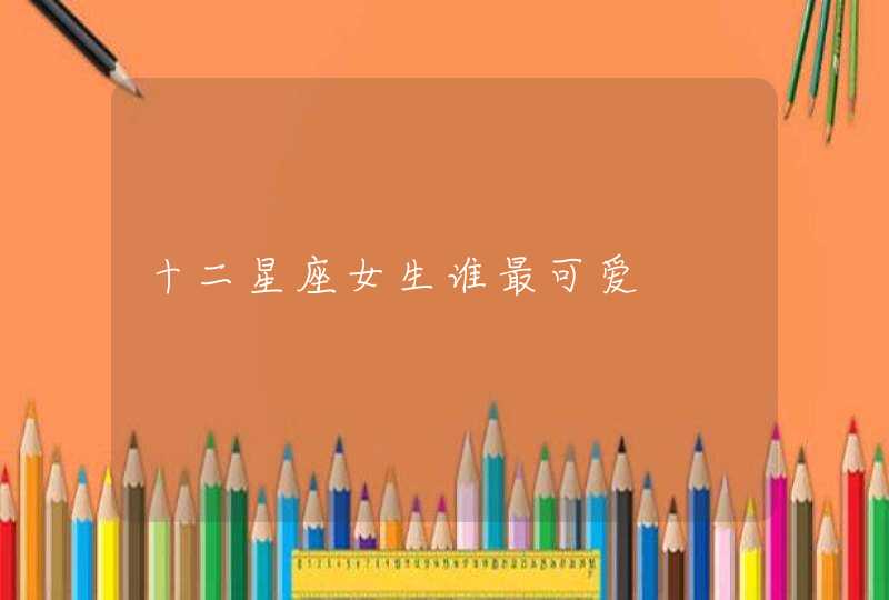 十二星座女生谁最可爱 十二星座女生谁最可爱