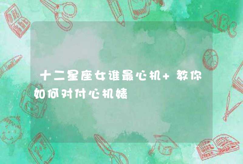 十二星座女谁最心机 教你如何对付心机婊 十二星座女谁最心机 教你如何对付心机婊